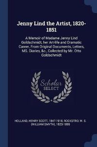 Cover image for Jenny Lind the Artist, 1820-1851: A Memoir of Madame Jenny Lind Goldschmidt, Her Art-Life and Dramatic Career, from Original Documents, Letters, Ms. Diaries, &C., Collected by Mr. Otto Goldschmidt