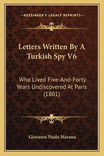 Letters Written by a Turkish Spy V6: Who Lived Five-And-Forty Years Undiscovered at Paris (1801)