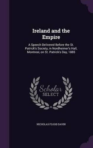 Ireland and the Empire: A Speech Delivered Before the St. Patrick's Society, in Nordheimer's Hall, Montreal, on St. Patrick's Day, 1885