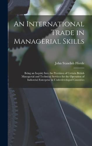 Cover image for An International Trade in Managerial Skills; Being an Inquiry Into the Provision of Certain British Managerial and Technical Services for the Operation of Industrial Enterprise in Underdeveloped Countries