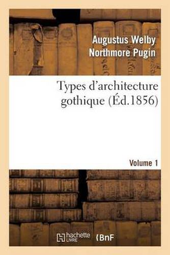 Types d'Architecture Gothique Empruntes Aux Edifices Les Plus Remarquables Construits. Volume 1: En Angleterre Pendant Les XII, XIII, XIV, XV Et Xvie Siecles