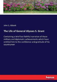 Cover image for The Life of General Ulysses S. Grant: Containing a brief but faithful narrative of those military and diplomatic achievements which have entitled him to the confidence and gratitude of his countrymen