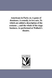 Cover image for Americans in Paris; Or, a Game of Dominoes. a Comedy, in Two Acts. to Which Are Added a Description of the Costume ... and the Whole of the Stage Business. as Performed at Wallack's Theatre.