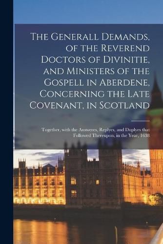 Cover image for The Generall Demands, of the Reverend Doctors of Divinitie, and Ministers of the Gospell in Aberdene, Concerning the Late Covenant, in Scotland: Together, With the Answeres, Replyes, and Duplyes That Followed Thereupon, in the Year, 1638