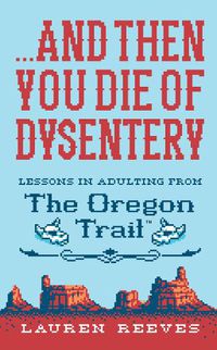 Cover image for ...and Then You Die of Dysentery: Lessons in Adulting from the Oregon Trail