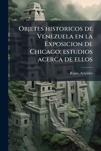 Cover image for Objetes Historicos de Venezuela En La Exposicion de Chicago; Estudios Acerca de Ellos
