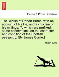 Cover image for The Works of Robert Burns; With an Account of His Life, and a Criticism on His Writings. to Which Are Prefixed, Some Observations on the Character and Condition of the Scottish Peasantry. [by James Currie.]