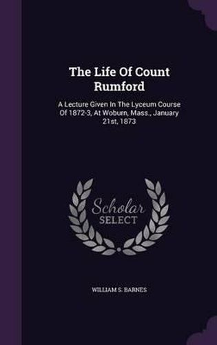 The Life of Count Rumford: A Lecture Given in the Lyceum Course of 1872-3, at Woburn, Mass., January 21st, 1873