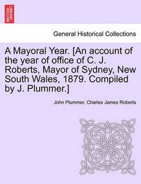 Cover image for A Mayoral Year. [an Account of the Year of Office of C. J. Roberts, Mayor of Sydney, New South Wales, 1879. Compiled by J. Plummer.]