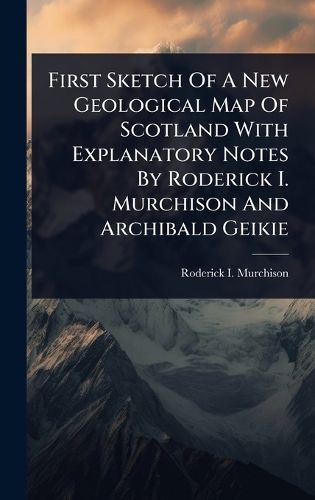 Cover image for First Sketch Of A New Geological Map Of Scotland With Explanatory Notes By Roderick I. Murchison And Archibald Geikie