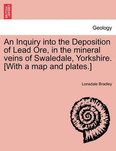 Cover image for An Inquiry Into the Deposition of Lead Ore, in the Mineral Veins of Swaledale, Yorkshire. [With a Map and Plates.]