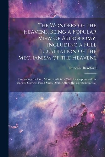 Cover image for The Wonders of the Heavens, Being a Popular View of Astronomy, Including a Full Illustration of the Mechanism of the Heavens; Embracing the Sun, Moon, and Stars, With Descriptions of the Planets, Comets, Fixed Stars, Double Stars, the Constellations, ...