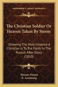 Cover image for The Christian Soldier or Heaven Taken by Storm: Showing the Holy Violence a Christian Is to Put Forth in the Pursuit After Glory (1810)