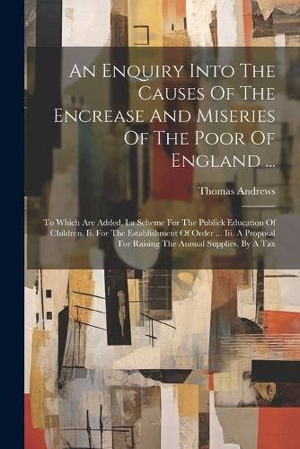 An Enquiry Into The Causes Of The Encrease And Miseries Of The Poor Of England ...