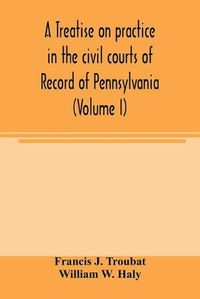 Cover image for A treatise on practice in the civil courts of record of Pennsylvania (Volume I)