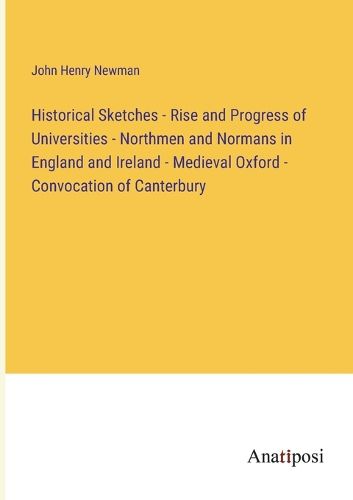 Cover image for Historical Sketches - Rise and Progress of Universities - Northmen and Normans in England and Ireland - Medieval Oxford - Convocation of Canterbury