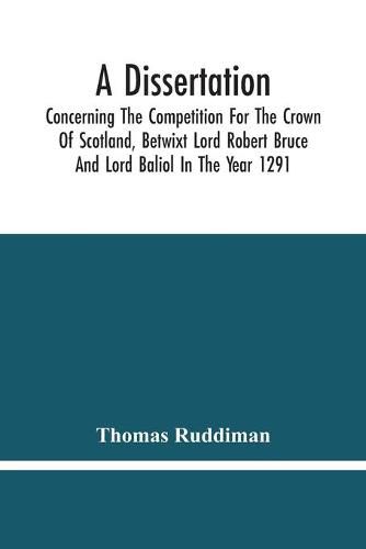 A Dissertation; Concerning The Competition For The Crown Of Scotland, Betwixt Lord Robert Bruce And Lord Baliol In The Year 1291; Wherein Is Proved, That By The Laws Of God And Of Nature, By The Civil Feudal Laws, And Particularly By The Fundamental Law And