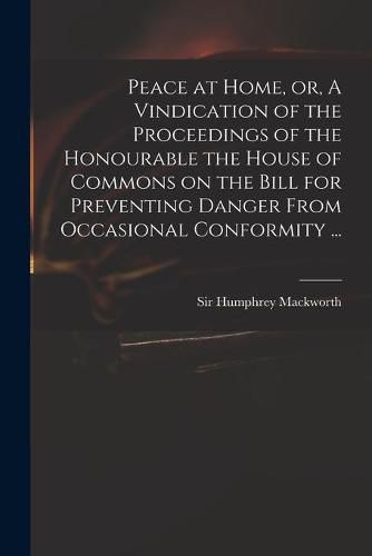 Cover image for Peace at Home, or, A Vindication of the Proceedings of the Honourable the House of Commons on the Bill for Preventing Danger From Occasional Conformity ...