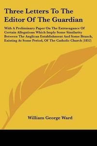 Cover image for Three Letters to the Editor of the Guardian: With a Preliminary Paper on the Extravagance of Certain Allegations Which Imply Some Similarity Between the Anglican Establishment and Some Branch, Existing at Some Period, of the Catholic Church (1852)