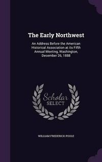 Cover image for The Early Northwest: An Address Before the American Historical Association at Its Fifth Annual Meeting, Washington, December 26, 1888