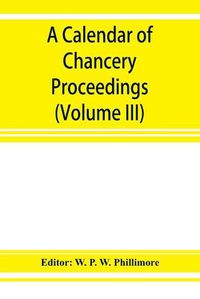 Cover image for A calendar of chancery proceedings. Bills and answers filed in the reign of King Charles the First (Volume III)