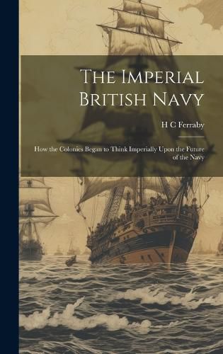 Cover image for The Imperial British Navy; How the Colonies Began to Think Imperially Upon the Future of the Navy