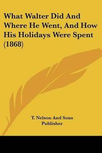 Cover image for What Walter Did and Where He Went, and How His Holidays Were Spent (1868)