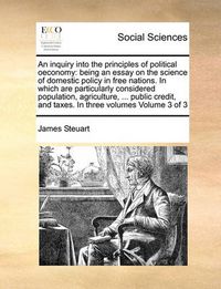 Cover image for An Inquiry Into the Principles of Political Oeconomy: Being an Essay on the Science of Domestic Policy in Free Nations. in Which Are Particularly Considered Population, Agriculture, ... Public Credit, and Taxes. in Three Volumes Volume 3 of 3