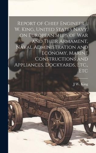 Cover image for Report of Chief Engineer J. W. King, United States Navy, on European Ships of war and Their Armament, Naval Administration and Economy, Marine Constructions and Appliances, Dockyards, Etc., Etc