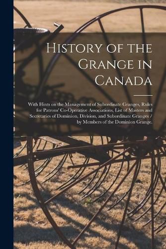 Cover image for History of the Grange in Canada: With Hints on the Management of Subordinate Granges, Rules for Patrons' Co-operative Associations, List of Masters and Secretaries of Dominion, Division, and Subordinate Granges / by Members of the Dominion Grange.