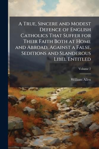 Cover image for A True, Sincere and Modest Defence of English Catholics That Suffer for Their Faith Both at Home and Abroad, Against a False, Seditions and Slanderous Libel Entitled: The Execution of Justice in England