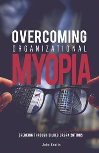 Cover image for Overcoming Organizational Myopia: Breaking Through Siloed Organizations