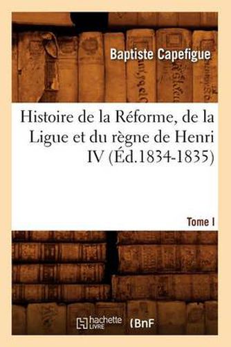 Histoire de la Reforme, de la Ligue Et Du Regne de Henri IV. Tome I (Ed.1834-1835)