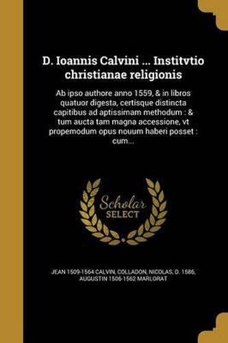 Cover image for D. Ioannis Calvini ... Institvtio Christianae Religionis: AB Ipso Authore Anno 1559, & in Libros Quatuor Digesta, Certisque Distincta Capitibus Ad Aptissimam Methodum: & Tum Aucta Tam Magna Accessione, VT Propemodum Opus Nouum Haberi Posset: Cum...