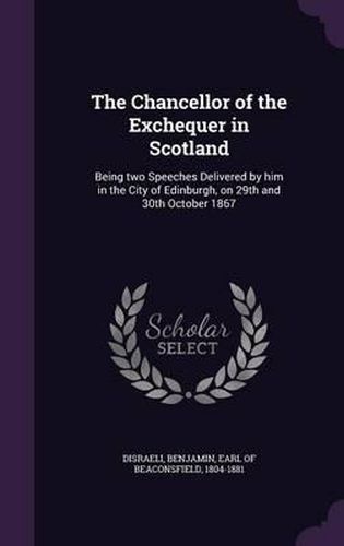 The Chancellor of the Exchequer in Scotland: Being Two Speeches Delivered by Him in the City of Edinburgh, on 29th and 30th October 1867