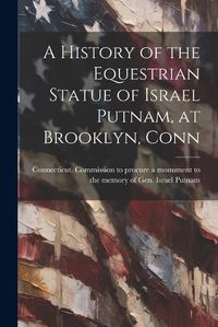 Cover image for A History of the Equestrian Statue of Israel Putnam, at Brooklyn, Conn