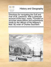 Cover image for Directions for Navigating the Gulf and River of St. Lawrence. with a Particular Account of the Bays, Roads, Founded on Accurate Observations and Experiments Made by the Officers of His Majesty's Fleet. by Order of Charles Saunders