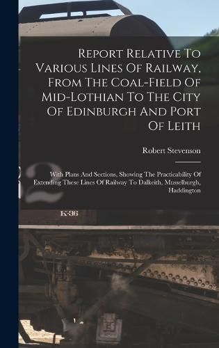 Cover image for Report Relative To Various Lines Of Railway, From The Coal-field Of Mid-lothian To The City Of Edinburgh And Port Of Leith