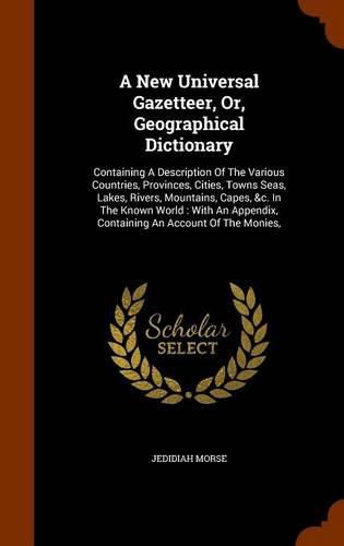 A New Universal Gazetteer, Or, Geographical Dictionary: Containing a Description of the Various Countries, Provinces, Cities, Towns Seas, Lakes, Rivers, Mountains, Capes, &C. in the Known World: With an Appendix, Containing an Account of the Monies,