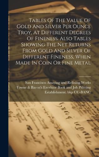 Cover image for Tables Of The Value Of Gold And Silver Per Ounce Troy, At Different Degrees Of Fineness. Also Tables Showing The Net Returns From Gold And Silver Of Different Fineness, When Made In Coin Or Fine Metal