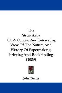 Cover image for The Sister Arts: Or A Concise And Interesting View Of The Nature And History Of Papermaking, Printing And Bookbinding (1809)