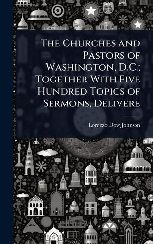 Cover image for The Churches and Pastors of Washington, D.C.; Together With Five Hundred Topics of Sermons, Delivere