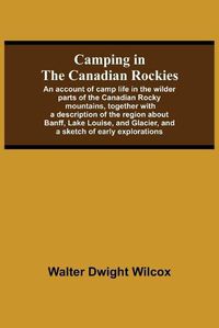 Cover image for Camping In The Canadian Rockies; An Account Of Camp Life In The Wilder Parts Of The Canadian Rocky Mountains, Together With A Description Of The Region About Banff, Lake Louise, And Glacier, And A Sketch Of Early Explorations.