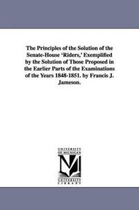 Cover image for The Principles of the Solution of the Senate-House 'Riders, ' Exemplified by the Solution of Those Proposed in the Earlier Parts of the Examinations of the Years 1848-1851. by Francis J. Jameson.