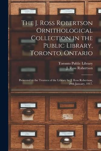 The J. Ross Robertson Ornithological Collection in the Public Library, Toronto, Ontario: Presented to the Trustees of the Library by J. Ross Robertson, 29th January, 1917.