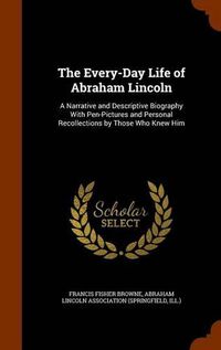 Cover image for The Every-Day Life of Abraham Lincoln: A Narrative and Descriptive Biography with Pen-Pictures and Personal Recollections by Those Who Knew Him