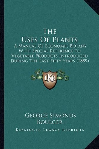 Cover image for The Uses of Plants: A Manual of Economic Botany with Special Reference to Vegetable Products Introduced During the Last Fifty Years (1889)