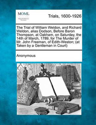 The Trial of William Weldon, and Richard Weldon, Alias Dodson, Before Baron Thompson, at Oakham, on Saturday, the 14th of March, 1789, for the Murder of Mr. John Freeman, of Edith-Weston; (At Taken by a Gentleman in Court)
