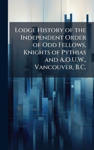 Cover image for Lodge History of the Independent Order of Odd Fellows, Knights of Pythias and A.O.U.W., Vancouver, B.C.