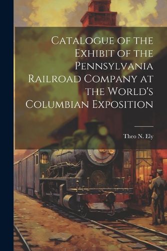 Cover image for Catalogue of the Exhibit of the Pennsylvania Railroad Company at the World's Columbian Exposition